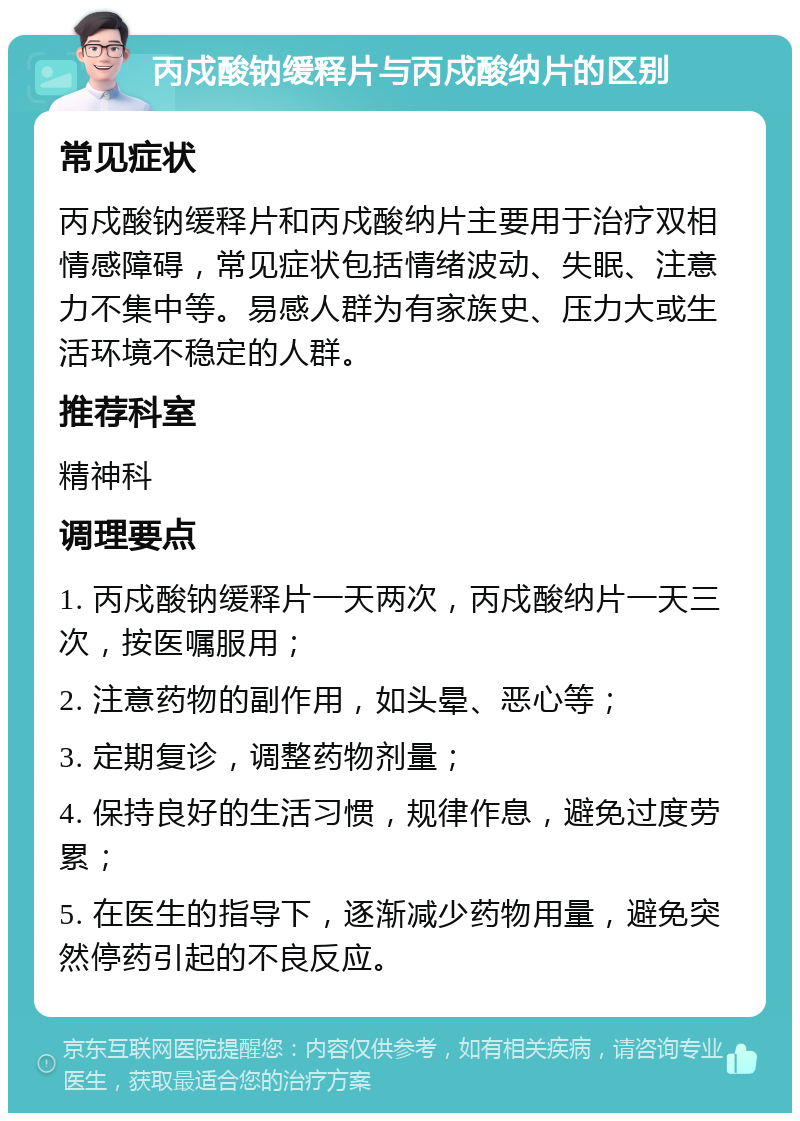 丙戍酸钠缓释片与丙戍酸纳片的区别 常见症状 丙戍酸钠缓释片和丙戍酸纳片主要用于治疗双相情感障碍，常见症状包括情绪波动、失眠、注意力不集中等。易感人群为有家族史、压力大或生活环境不稳定的人群。 推荐科室 精神科 调理要点 1. 丙戍酸钠缓释片一天两次，丙戍酸纳片一天三次，按医嘱服用； 2. 注意药物的副作用，如头晕、恶心等； 3. 定期复诊，调整药物剂量； 4. 保持良好的生活习惯，规律作息，避免过度劳累； 5. 在医生的指导下，逐渐减少药物用量，避免突然停药引起的不良反应。