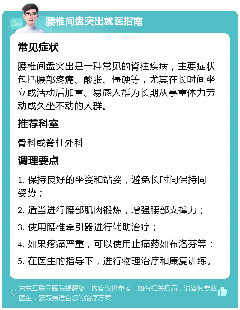 腰椎间盘突出就医指南 常见症状 腰椎间盘突出是一种常见的脊柱疾病，主要症状包括腰部疼痛、酸胀、僵硬等，尤其在长时间坐立或活动后加重。易感人群为长期从事重体力劳动或久坐不动的人群。 推荐科室 骨科或脊柱外科 调理要点 1. 保持良好的坐姿和站姿，避免长时间保持同一姿势； 2. 适当进行腰部肌肉锻炼，增强腰部支撑力； 3. 使用腰椎牵引器进行辅助治疗； 4. 如果疼痛严重，可以使用止痛药如布洛芬等； 5. 在医生的指导下，进行物理治疗和康复训练。