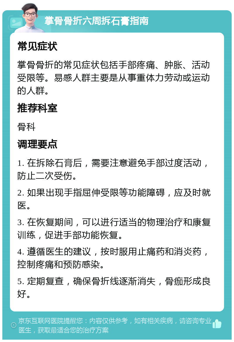 掌骨骨折六周拆石膏指南 常见症状 掌骨骨折的常见症状包括手部疼痛、肿胀、活动受限等。易感人群主要是从事重体力劳动或运动的人群。 推荐科室 骨科 调理要点 1. 在拆除石膏后，需要注意避免手部过度活动，防止二次受伤。 2. 如果出现手指屈伸受限等功能障碍，应及时就医。 3. 在恢复期间，可以进行适当的物理治疗和康复训练，促进手部功能恢复。 4. 遵循医生的建议，按时服用止痛药和消炎药，控制疼痛和预防感染。 5. 定期复查，确保骨折线逐渐消失，骨痂形成良好。