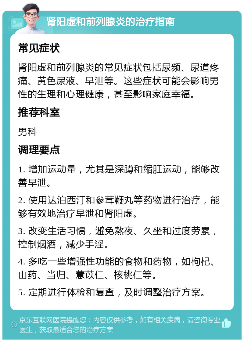 肾阳虚和前列腺炎的治疗指南 常见症状 肾阳虚和前列腺炎的常见症状包括尿频、尿道疼痛、黄色尿液、早泄等。这些症状可能会影响男性的生理和心理健康，甚至影响家庭幸福。 推荐科室 男科 调理要点 1. 增加运动量，尤其是深蹲和缩肛运动，能够改善早泄。 2. 使用达泊西汀和参茸鞭丸等药物进行治疗，能够有效地治疗早泄和肾阳虚。 3. 改变生活习惯，避免熬夜、久坐和过度劳累，控制烟酒，减少手淫。 4. 多吃一些增强性功能的食物和药物，如枸杞、山药、当归、薏苡仁、核桃仁等。 5. 定期进行体检和复查，及时调整治疗方案。