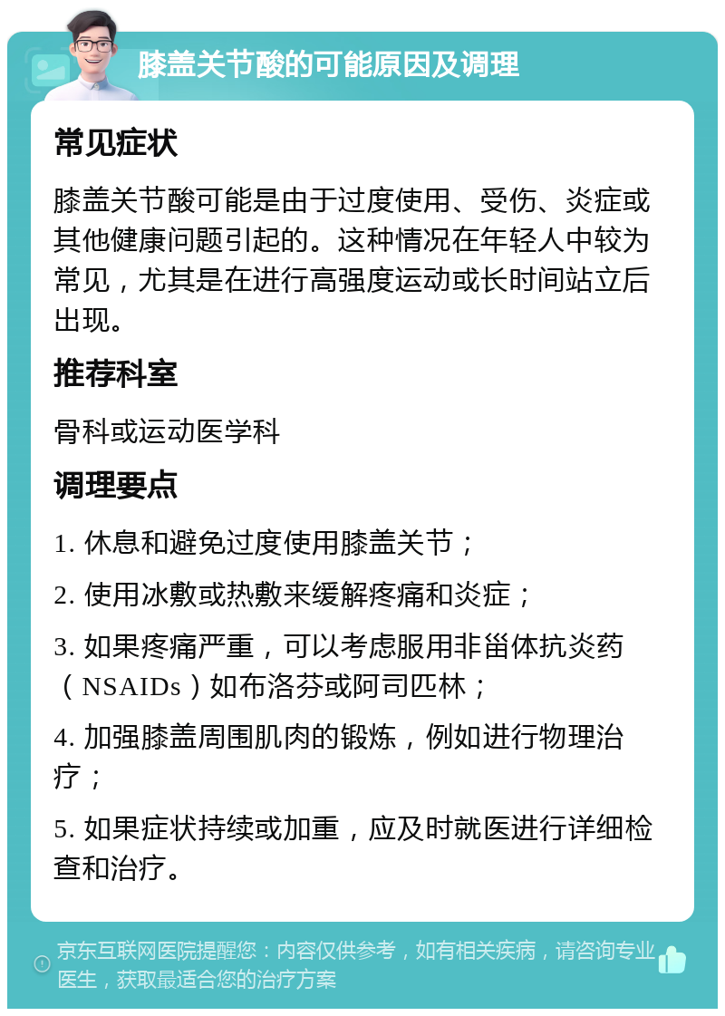 膝盖关节酸的可能原因及调理 常见症状 膝盖关节酸可能是由于过度使用、受伤、炎症或其他健康问题引起的。这种情况在年轻人中较为常见，尤其是在进行高强度运动或长时间站立后出现。 推荐科室 骨科或运动医学科 调理要点 1. 休息和避免过度使用膝盖关节； 2. 使用冰敷或热敷来缓解疼痛和炎症； 3. 如果疼痛严重，可以考虑服用非甾体抗炎药（NSAIDs）如布洛芬或阿司匹林； 4. 加强膝盖周围肌肉的锻炼，例如进行物理治疗； 5. 如果症状持续或加重，应及时就医进行详细检查和治疗。