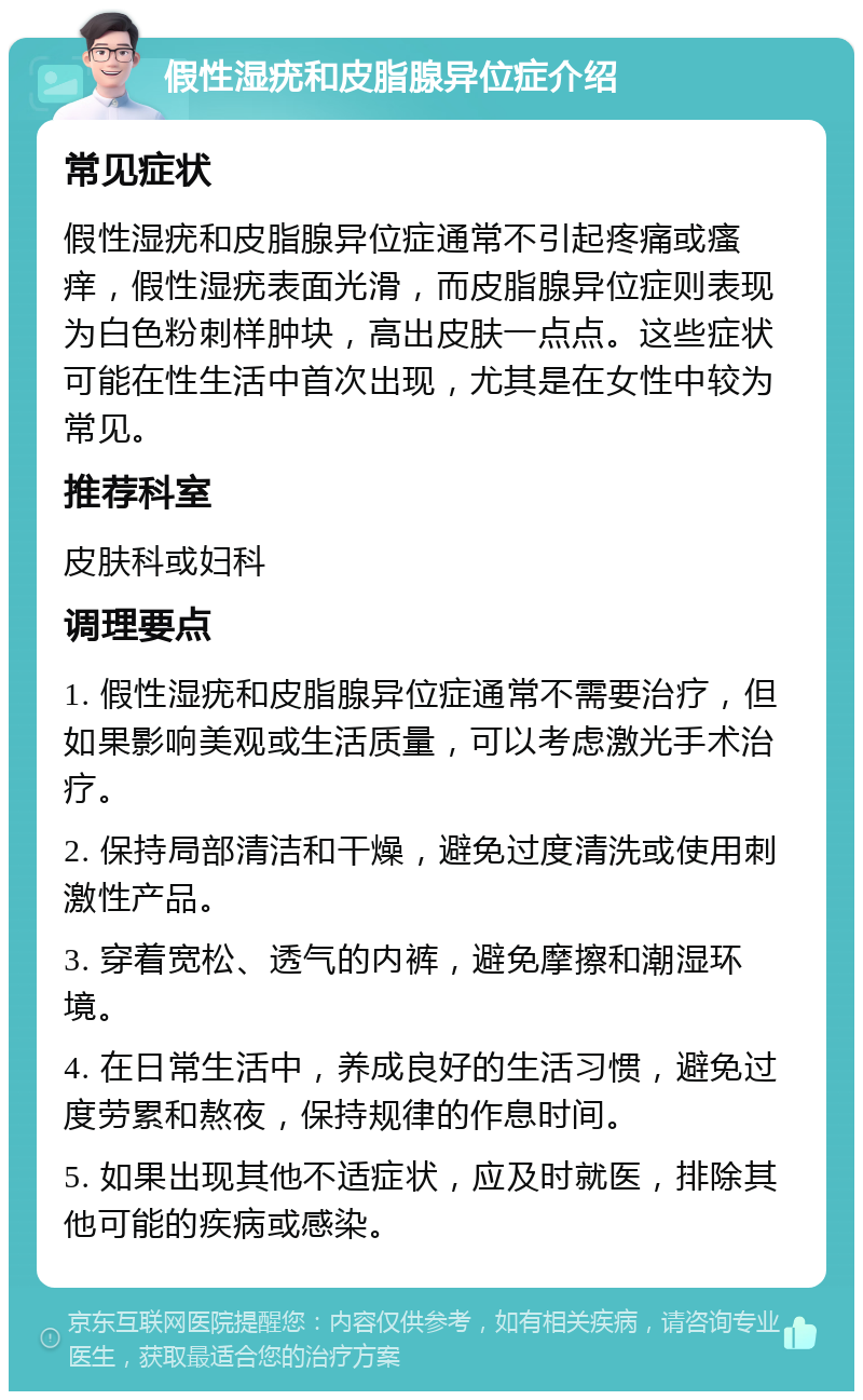 假性湿疣和皮脂腺异位症介绍 常见症状 假性湿疣和皮脂腺异位症通常不引起疼痛或瘙痒，假性湿疣表面光滑，而皮脂腺异位症则表现为白色粉刺样肿块，高出皮肤一点点。这些症状可能在性生活中首次出现，尤其是在女性中较为常见。 推荐科室 皮肤科或妇科 调理要点 1. 假性湿疣和皮脂腺异位症通常不需要治疗，但如果影响美观或生活质量，可以考虑激光手术治疗。 2. 保持局部清洁和干燥，避免过度清洗或使用刺激性产品。 3. 穿着宽松、透气的内裤，避免摩擦和潮湿环境。 4. 在日常生活中，养成良好的生活习惯，避免过度劳累和熬夜，保持规律的作息时间。 5. 如果出现其他不适症状，应及时就医，排除其他可能的疾病或感染。