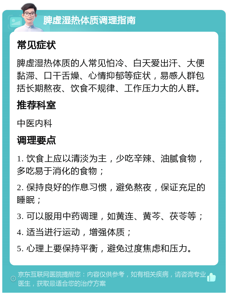 脾虚湿热体质调理指南 常见症状 脾虚湿热体质的人常见怕冷、白天爱出汗、大便黏滞、口干舌燥、心情抑郁等症状，易感人群包括长期熬夜、饮食不规律、工作压力大的人群。 推荐科室 中医内科 调理要点 1. 饮食上应以清淡为主，少吃辛辣、油腻食物，多吃易于消化的食物； 2. 保持良好的作息习惯，避免熬夜，保证充足的睡眠； 3. 可以服用中药调理，如黄连、黄芩、茯苓等； 4. 适当进行运动，增强体质； 5. 心理上要保持平衡，避免过度焦虑和压力。