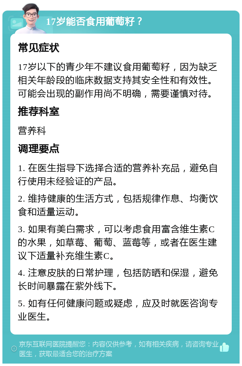 17岁能否食用葡萄籽？ 常见症状 17岁以下的青少年不建议食用葡萄籽，因为缺乏相关年龄段的临床数据支持其安全性和有效性。可能会出现的副作用尚不明确，需要谨慎对待。 推荐科室 营养科 调理要点 1. 在医生指导下选择合适的营养补充品，避免自行使用未经验证的产品。 2. 维持健康的生活方式，包括规律作息、均衡饮食和适量运动。 3. 如果有美白需求，可以考虑食用富含维生素C的水果，如草莓、葡萄、蓝莓等，或者在医生建议下适量补充维生素C。 4. 注意皮肤的日常护理，包括防晒和保湿，避免长时间暴露在紫外线下。 5. 如有任何健康问题或疑虑，应及时就医咨询专业医生。