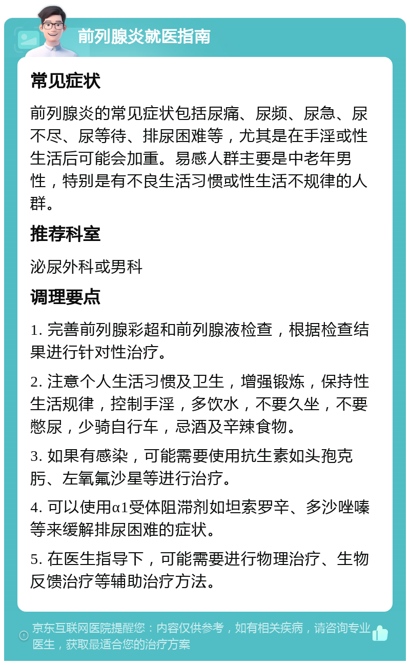 前列腺炎就医指南 常见症状 前列腺炎的常见症状包括尿痛、尿频、尿急、尿不尽、尿等待、排尿困难等，尤其是在手淫或性生活后可能会加重。易感人群主要是中老年男性，特别是有不良生活习惯或性生活不规律的人群。 推荐科室 泌尿外科或男科 调理要点 1. 完善前列腺彩超和前列腺液检查，根据检查结果进行针对性治疗。 2. 注意个人生活习惯及卫生，增强锻炼，保持性生活规律，控制手淫，多饮水，不要久坐，不要憋尿，少骑自行车，忌酒及辛辣食物。 3. 如果有感染，可能需要使用抗生素如头孢克肟、左氧氟沙星等进行治疗。 4. 可以使用α1受体阻滞剂如坦索罗辛、多沙唑嗪等来缓解排尿困难的症状。 5. 在医生指导下，可能需要进行物理治疗、生物反馈治疗等辅助治疗方法。