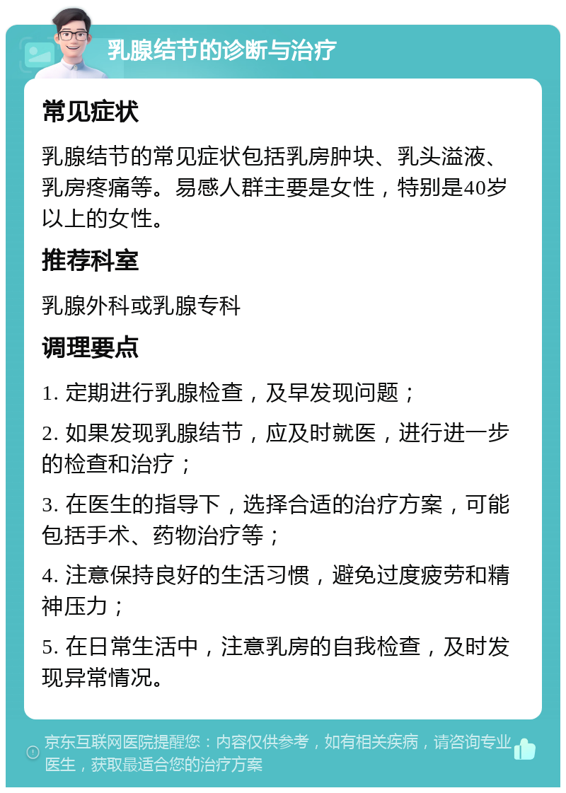 乳腺结节的诊断与治疗 常见症状 乳腺结节的常见症状包括乳房肿块、乳头溢液、乳房疼痛等。易感人群主要是女性，特别是40岁以上的女性。 推荐科室 乳腺外科或乳腺专科 调理要点 1. 定期进行乳腺检查，及早发现问题； 2. 如果发现乳腺结节，应及时就医，进行进一步的检查和治疗； 3. 在医生的指导下，选择合适的治疗方案，可能包括手术、药物治疗等； 4. 注意保持良好的生活习惯，避免过度疲劳和精神压力； 5. 在日常生活中，注意乳房的自我检查，及时发现异常情况。