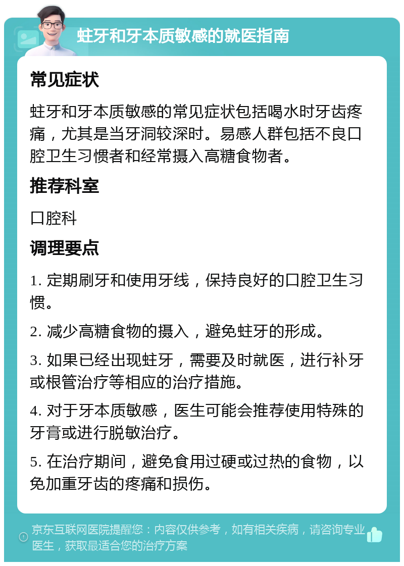 蛀牙和牙本质敏感的就医指南 常见症状 蛀牙和牙本质敏感的常见症状包括喝水时牙齿疼痛，尤其是当牙洞较深时。易感人群包括不良口腔卫生习惯者和经常摄入高糖食物者。 推荐科室 口腔科 调理要点 1. 定期刷牙和使用牙线，保持良好的口腔卫生习惯。 2. 减少高糖食物的摄入，避免蛀牙的形成。 3. 如果已经出现蛀牙，需要及时就医，进行补牙或根管治疗等相应的治疗措施。 4. 对于牙本质敏感，医生可能会推荐使用特殊的牙膏或进行脱敏治疗。 5. 在治疗期间，避免食用过硬或过热的食物，以免加重牙齿的疼痛和损伤。