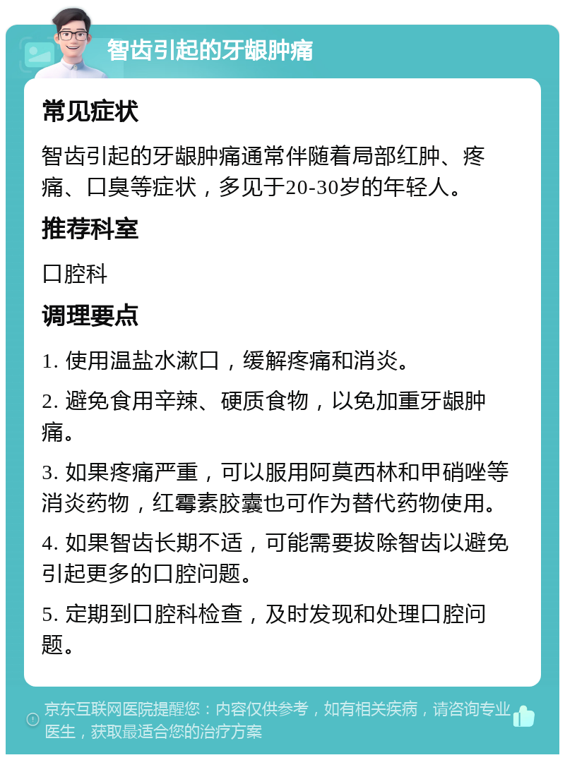 智齿引起的牙龈肿痛 常见症状 智齿引起的牙龈肿痛通常伴随着局部红肿、疼痛、口臭等症状，多见于20-30岁的年轻人。 推荐科室 口腔科 调理要点 1. 使用温盐水漱口，缓解疼痛和消炎。 2. 避免食用辛辣、硬质食物，以免加重牙龈肿痛。 3. 如果疼痛严重，可以服用阿莫西林和甲硝唑等消炎药物，红霉素胶囊也可作为替代药物使用。 4. 如果智齿长期不适，可能需要拔除智齿以避免引起更多的口腔问题。 5. 定期到口腔科检查，及时发现和处理口腔问题。