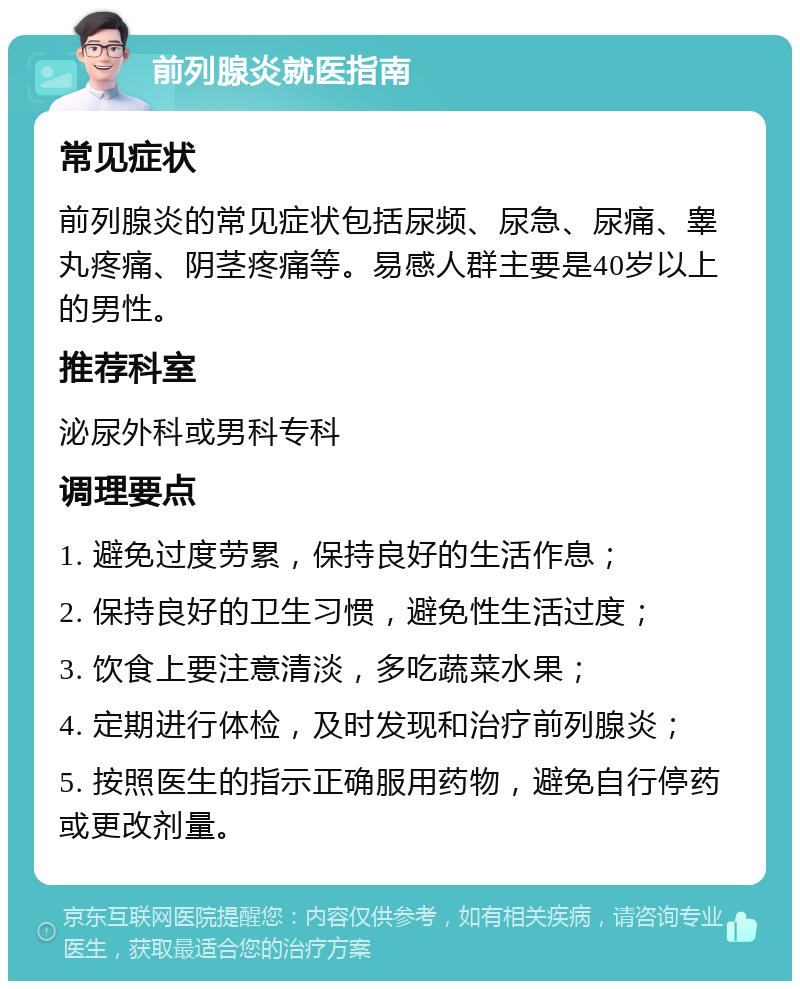 前列腺炎就医指南 常见症状 前列腺炎的常见症状包括尿频、尿急、尿痛、睾丸疼痛、阴茎疼痛等。易感人群主要是40岁以上的男性。 推荐科室 泌尿外科或男科专科 调理要点 1. 避免过度劳累，保持良好的生活作息； 2. 保持良好的卫生习惯，避免性生活过度； 3. 饮食上要注意清淡，多吃蔬菜水果； 4. 定期进行体检，及时发现和治疗前列腺炎； 5. 按照医生的指示正确服用药物，避免自行停药或更改剂量。