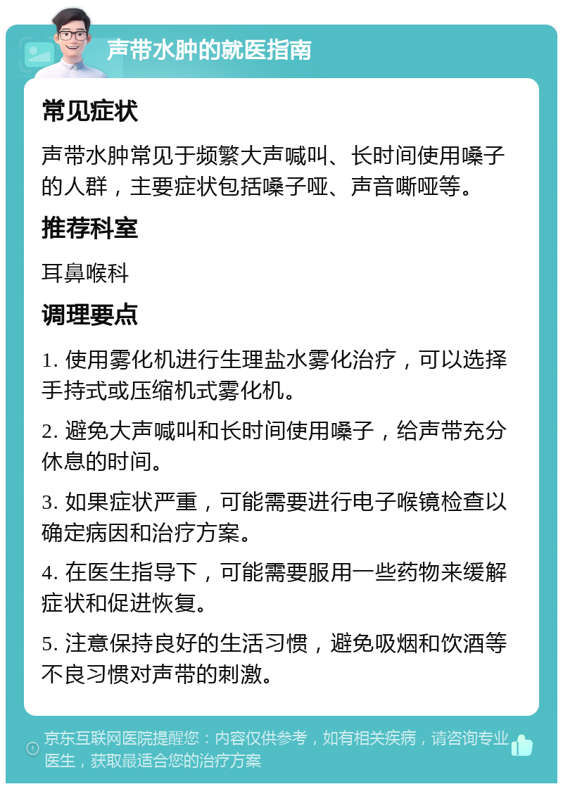 声带水肿的就医指南 常见症状 声带水肿常见于频繁大声喊叫、长时间使用嗓子的人群，主要症状包括嗓子哑、声音嘶哑等。 推荐科室 耳鼻喉科 调理要点 1. 使用雾化机进行生理盐水雾化治疗，可以选择手持式或压缩机式雾化机。 2. 避免大声喊叫和长时间使用嗓子，给声带充分休息的时间。 3. 如果症状严重，可能需要进行电子喉镜检查以确定病因和治疗方案。 4. 在医生指导下，可能需要服用一些药物来缓解症状和促进恢复。 5. 注意保持良好的生活习惯，避免吸烟和饮酒等不良习惯对声带的刺激。