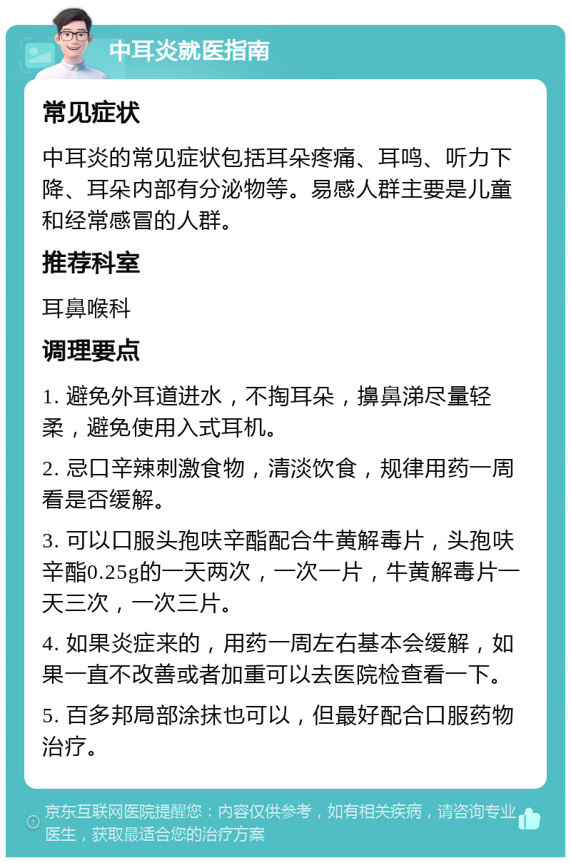 中耳炎就医指南 常见症状 中耳炎的常见症状包括耳朵疼痛、耳鸣、听力下降、耳朵内部有分泌物等。易感人群主要是儿童和经常感冒的人群。 推荐科室 耳鼻喉科 调理要点 1. 避免外耳道进水，不掏耳朵，擤鼻涕尽量轻柔，避免使用入式耳机。 2. 忌口辛辣刺激食物，清淡饮食，规律用药一周看是否缓解。 3. 可以口服头孢呋辛酯配合牛黄解毒片，头孢呋辛酯0.25g的一天两次，一次一片，牛黄解毒片一天三次，一次三片。 4. 如果炎症来的，用药一周左右基本会缓解，如果一直不改善或者加重可以去医院检查看一下。 5. 百多邦局部涂抹也可以，但最好配合口服药物治疗。