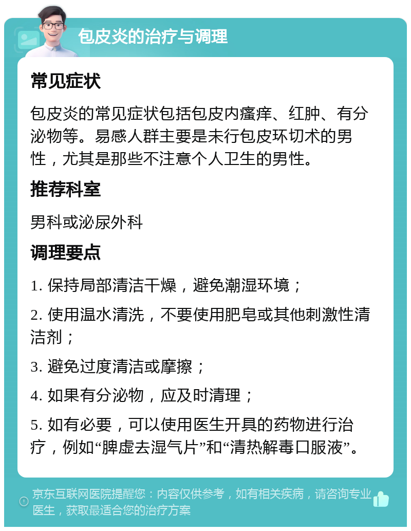 包皮炎的治疗与调理 常见症状 包皮炎的常见症状包括包皮内瘙痒、红肿、有分泌物等。易感人群主要是未行包皮环切术的男性，尤其是那些不注意个人卫生的男性。 推荐科室 男科或泌尿外科 调理要点 1. 保持局部清洁干燥，避免潮湿环境； 2. 使用温水清洗，不要使用肥皂或其他刺激性清洁剂； 3. 避免过度清洁或摩擦； 4. 如果有分泌物，应及时清理； 5. 如有必要，可以使用医生开具的药物进行治疗，例如“脾虚去湿气片”和“清热解毒口服液”。