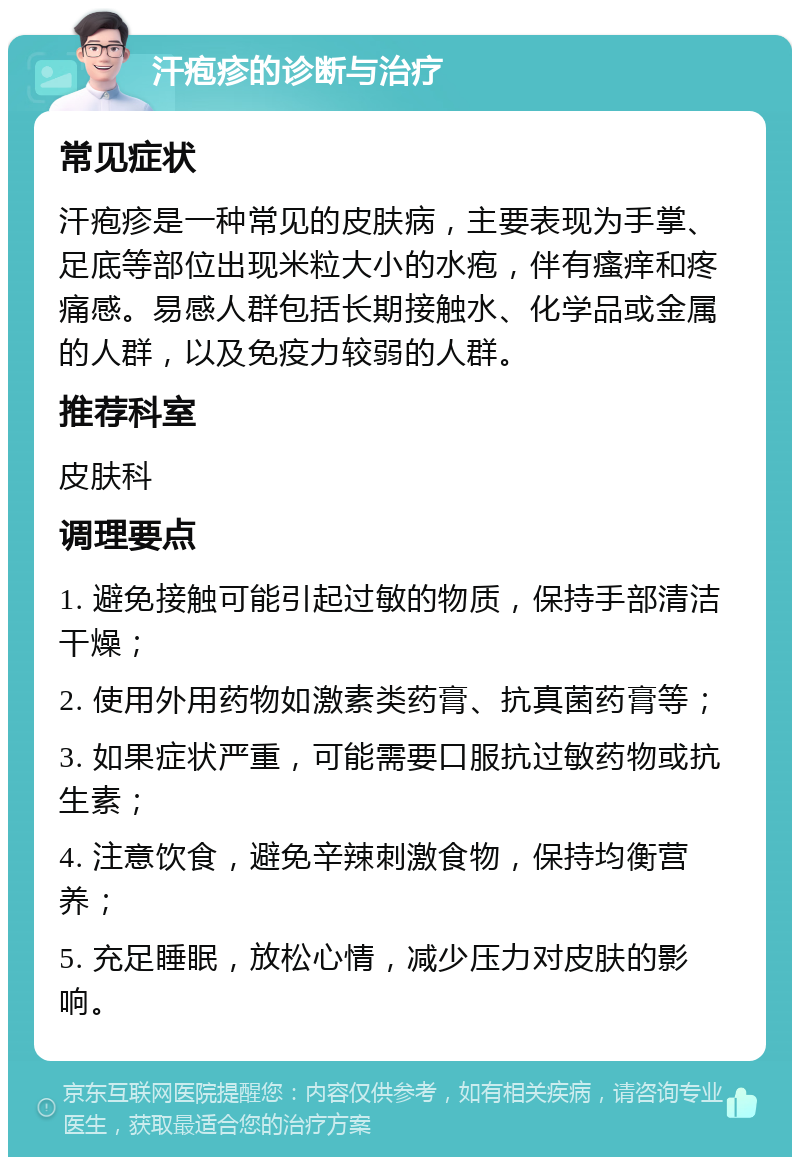 汗疱疹的诊断与治疗 常见症状 汗疱疹是一种常见的皮肤病，主要表现为手掌、足底等部位出现米粒大小的水疱，伴有瘙痒和疼痛感。易感人群包括长期接触水、化学品或金属的人群，以及免疫力较弱的人群。 推荐科室 皮肤科 调理要点 1. 避免接触可能引起过敏的物质，保持手部清洁干燥； 2. 使用外用药物如激素类药膏、抗真菌药膏等； 3. 如果症状严重，可能需要口服抗过敏药物或抗生素； 4. 注意饮食，避免辛辣刺激食物，保持均衡营养； 5. 充足睡眠，放松心情，减少压力对皮肤的影响。