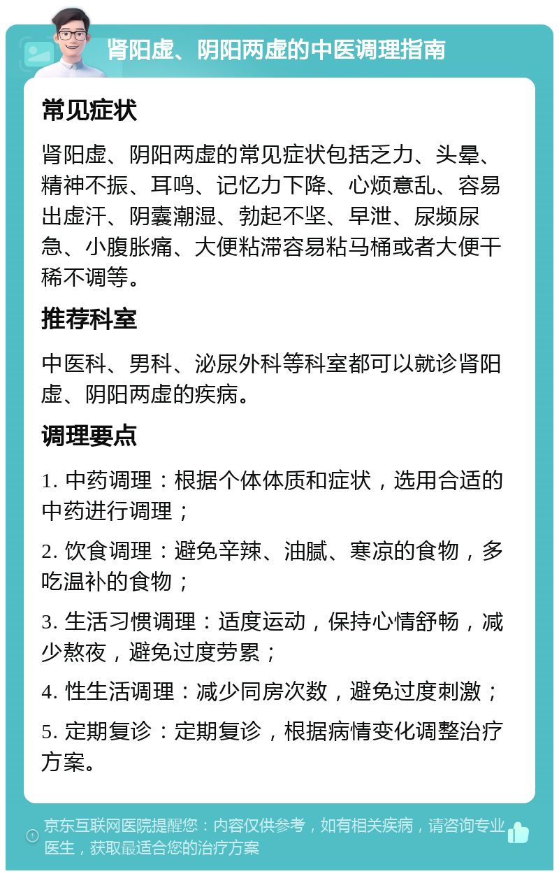 肾阳虚、阴阳两虚的中医调理指南 常见症状 肾阳虚、阴阳两虚的常见症状包括乏力、头晕、精神不振、耳鸣、记忆力下降、心烦意乱、容易出虚汗、阴囊潮湿、勃起不坚、早泄、尿频尿急、小腹胀痛、大便粘滞容易粘马桶或者大便干稀不调等。 推荐科室 中医科、男科、泌尿外科等科室都可以就诊肾阳虚、阴阳两虚的疾病。 调理要点 1. 中药调理：根据个体体质和症状，选用合适的中药进行调理； 2. 饮食调理：避免辛辣、油腻、寒凉的食物，多吃温补的食物； 3. 生活习惯调理：适度运动，保持心情舒畅，减少熬夜，避免过度劳累； 4. 性生活调理：减少同房次数，避免过度刺激； 5. 定期复诊：定期复诊，根据病情变化调整治疗方案。