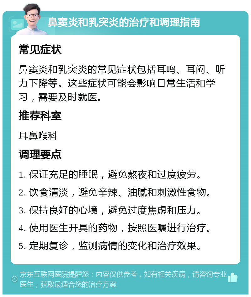 鼻窦炎和乳突炎的治疗和调理指南 常见症状 鼻窦炎和乳突炎的常见症状包括耳鸣、耳闷、听力下降等。这些症状可能会影响日常生活和学习，需要及时就医。 推荐科室 耳鼻喉科 调理要点 1. 保证充足的睡眠，避免熬夜和过度疲劳。 2. 饮食清淡，避免辛辣、油腻和刺激性食物。 3. 保持良好的心境，避免过度焦虑和压力。 4. 使用医生开具的药物，按照医嘱进行治疗。 5. 定期复诊，监测病情的变化和治疗效果。