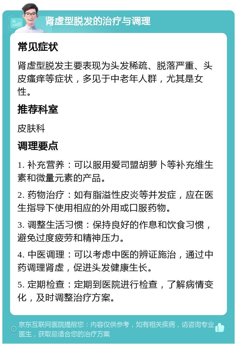 肾虚型脱发的治疗与调理 常见症状 肾虚型脱发主要表现为头发稀疏、脱落严重、头皮瘙痒等症状，多见于中老年人群，尤其是女性。 推荐科室 皮肤科 调理要点 1. 补充营养：可以服用爱司盟胡萝卜等补充维生素和微量元素的产品。 2. 药物治疗：如有脂溢性皮炎等并发症，应在医生指导下使用相应的外用或口服药物。 3. 调整生活习惯：保持良好的作息和饮食习惯，避免过度疲劳和精神压力。 4. 中医调理：可以考虑中医的辨证施治，通过中药调理肾虚，促进头发健康生长。 5. 定期检查：定期到医院进行检查，了解病情变化，及时调整治疗方案。