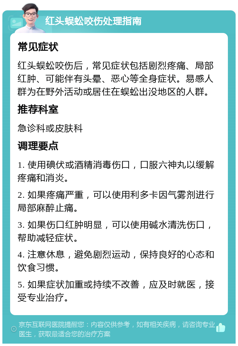 红头蜈蚣咬伤处理指南 常见症状 红头蜈蚣咬伤后，常见症状包括剧烈疼痛、局部红肿、可能伴有头晕、恶心等全身症状。易感人群为在野外活动或居住在蜈蚣出没地区的人群。 推荐科室 急诊科或皮肤科 调理要点 1. 使用碘伏或酒精消毒伤口，口服六神丸以缓解疼痛和消炎。 2. 如果疼痛严重，可以使用利多卡因气雾剂进行局部麻醉止痛。 3. 如果伤口红肿明显，可以使用碱水清洗伤口，帮助减轻症状。 4. 注意休息，避免剧烈运动，保持良好的心态和饮食习惯。 5. 如果症状加重或持续不改善，应及时就医，接受专业治疗。