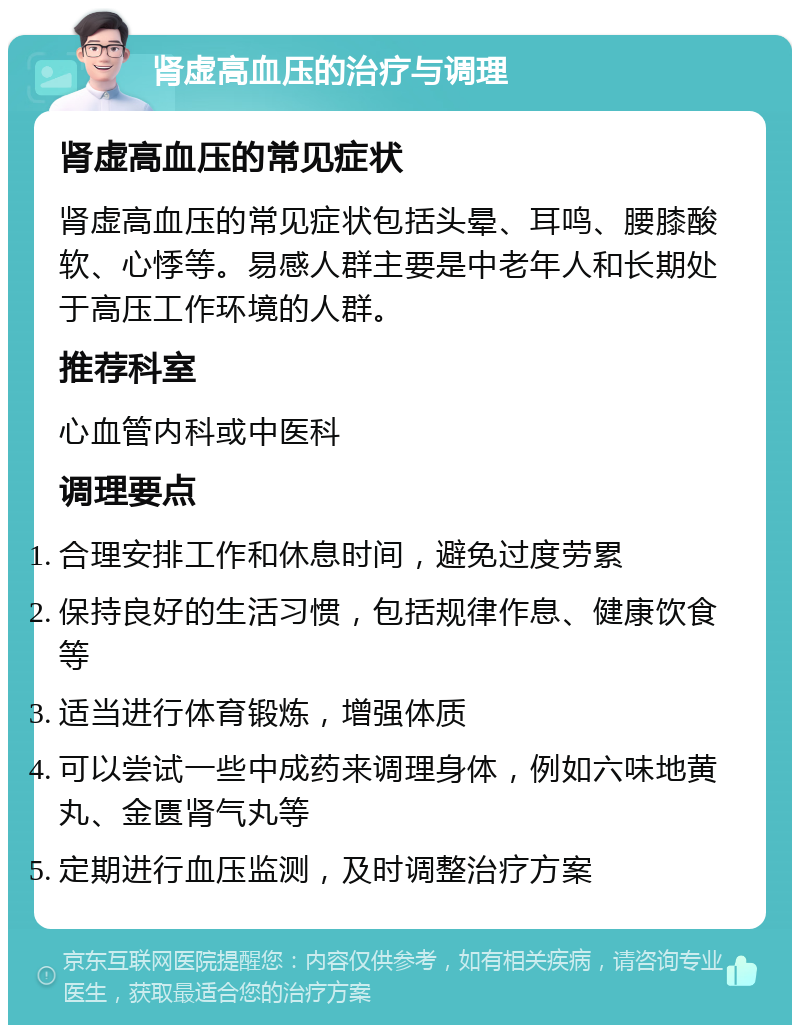 肾虚高血压的治疗与调理 肾虚高血压的常见症状 肾虚高血压的常见症状包括头晕、耳鸣、腰膝酸软、心悸等。易感人群主要是中老年人和长期处于高压工作环境的人群。 推荐科室 心血管内科或中医科 调理要点 合理安排工作和休息时间，避免过度劳累 保持良好的生活习惯，包括规律作息、健康饮食等 适当进行体育锻炼，增强体质 可以尝试一些中成药来调理身体，例如六味地黄丸、金匮肾气丸等 定期进行血压监测，及时调整治疗方案