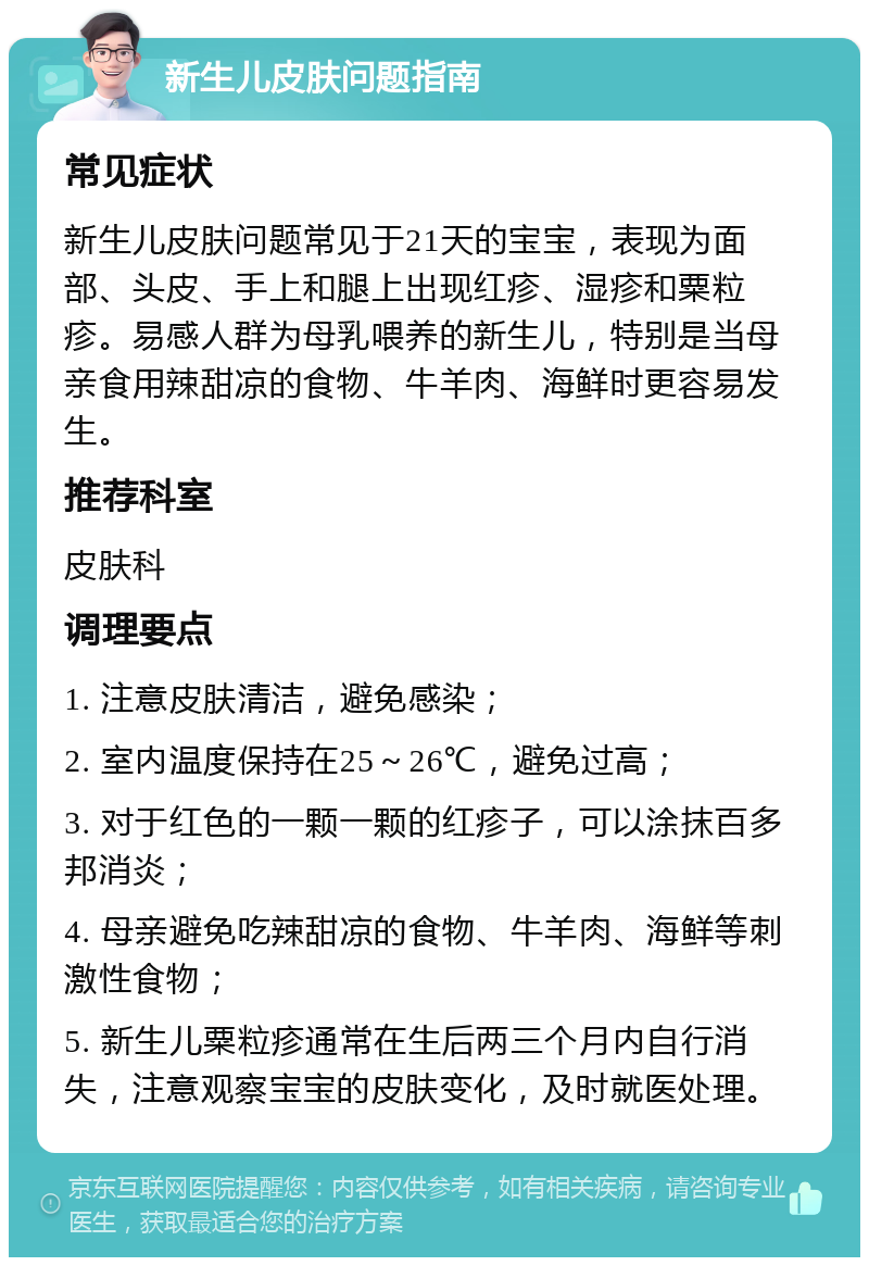 新生儿皮肤问题指南 常见症状 新生儿皮肤问题常见于21天的宝宝，表现为面部、头皮、手上和腿上出现红疹、湿疹和粟粒疹。易感人群为母乳喂养的新生儿，特别是当母亲食用辣甜凉的食物、牛羊肉、海鲜时更容易发生。 推荐科室 皮肤科 调理要点 1. 注意皮肤清洁，避免感染； 2. 室内温度保持在25～26℃，避免过高； 3. 对于红色的一颗一颗的红疹子，可以涂抹百多邦消炎； 4. 母亲避免吃辣甜凉的食物、牛羊肉、海鲜等刺激性食物； 5. 新生儿粟粒疹通常在生后两三个月内自行消失，注意观察宝宝的皮肤变化，及时就医处理。