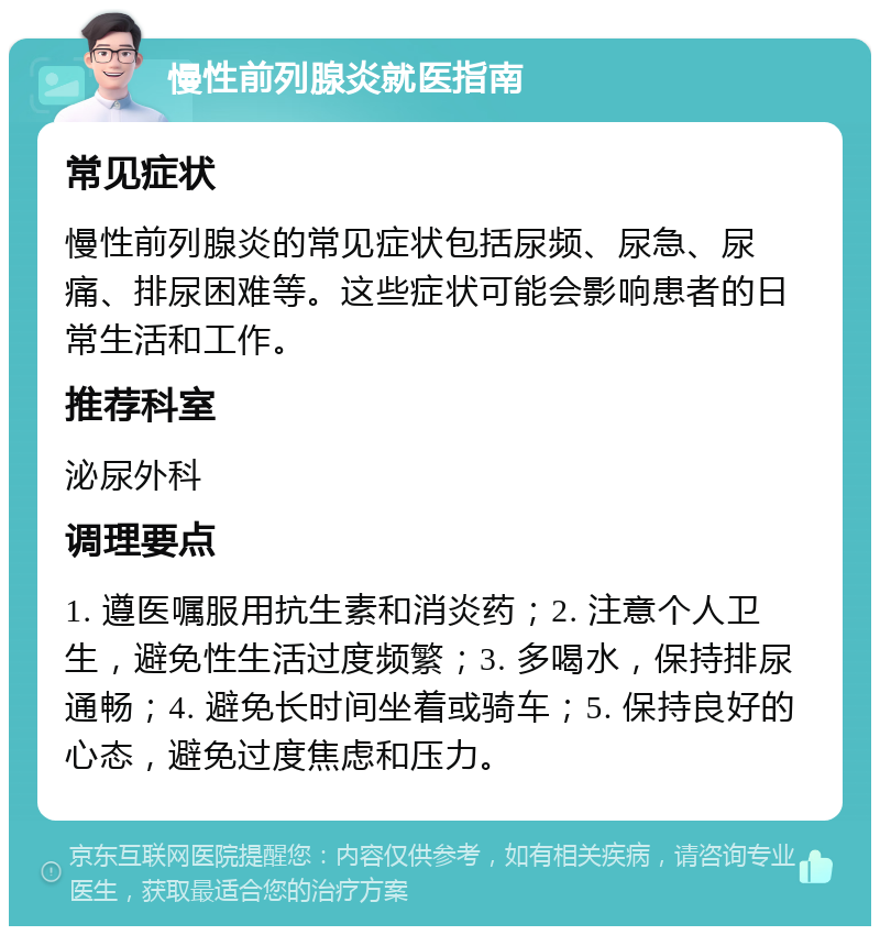 慢性前列腺炎就医指南 常见症状 慢性前列腺炎的常见症状包括尿频、尿急、尿痛、排尿困难等。这些症状可能会影响患者的日常生活和工作。 推荐科室 泌尿外科 调理要点 1. 遵医嘱服用抗生素和消炎药；2. 注意个人卫生，避免性生活过度频繁；3. 多喝水，保持排尿通畅；4. 避免长时间坐着或骑车；5. 保持良好的心态，避免过度焦虑和压力。