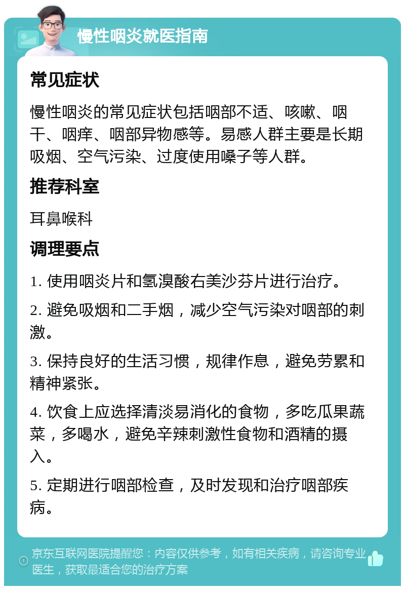 慢性咽炎就医指南 常见症状 慢性咽炎的常见症状包括咽部不适、咳嗽、咽干、咽痒、咽部异物感等。易感人群主要是长期吸烟、空气污染、过度使用嗓子等人群。 推荐科室 耳鼻喉科 调理要点 1. 使用咽炎片和氢溴酸右美沙芬片进行治疗。 2. 避免吸烟和二手烟，减少空气污染对咽部的刺激。 3. 保持良好的生活习惯，规律作息，避免劳累和精神紧张。 4. 饮食上应选择清淡易消化的食物，多吃瓜果蔬菜，多喝水，避免辛辣刺激性食物和酒精的摄入。 5. 定期进行咽部检查，及时发现和治疗咽部疾病。