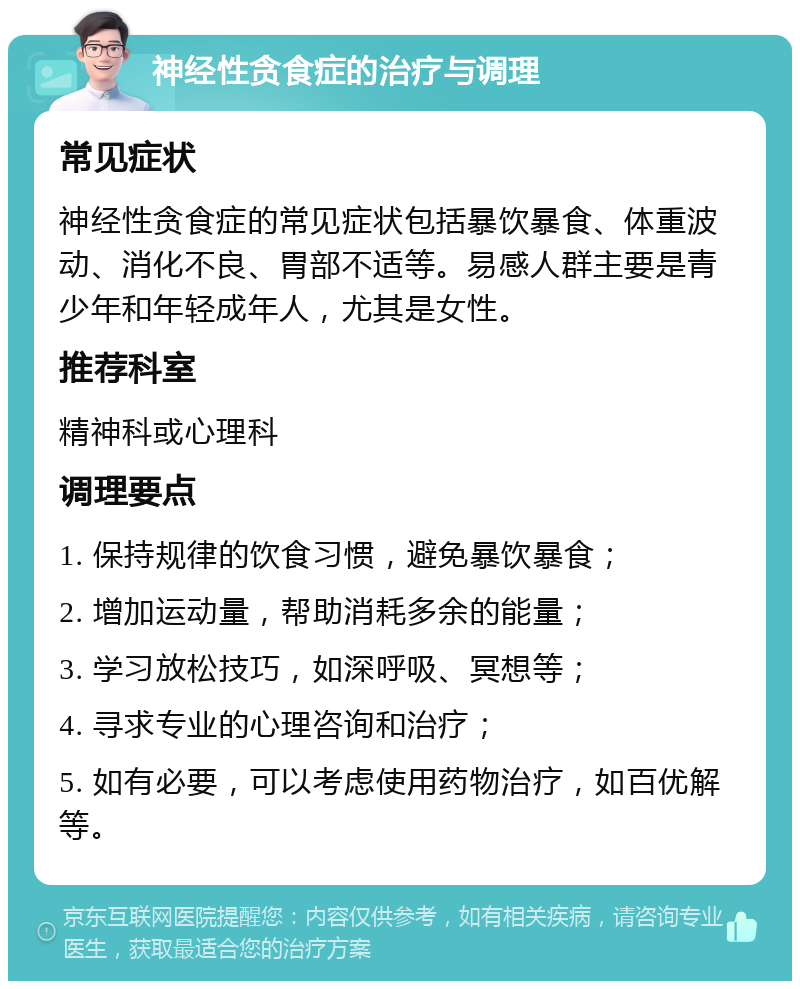 神经性贪食症的治疗与调理 常见症状 神经性贪食症的常见症状包括暴饮暴食、体重波动、消化不良、胃部不适等。易感人群主要是青少年和年轻成年人，尤其是女性。 推荐科室 精神科或心理科 调理要点 1. 保持规律的饮食习惯，避免暴饮暴食； 2. 增加运动量，帮助消耗多余的能量； 3. 学习放松技巧，如深呼吸、冥想等； 4. 寻求专业的心理咨询和治疗； 5. 如有必要，可以考虑使用药物治疗，如百优解等。