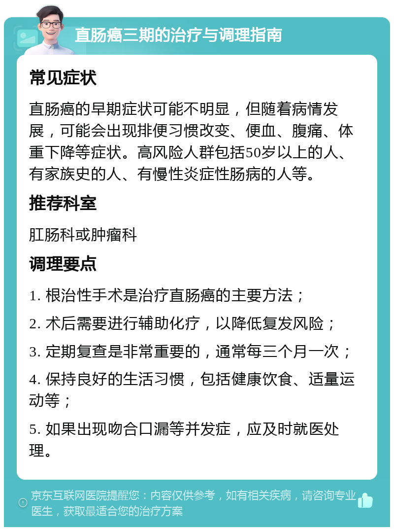 直肠癌三期的治疗与调理指南 常见症状 直肠癌的早期症状可能不明显，但随着病情发展，可能会出现排便习惯改变、便血、腹痛、体重下降等症状。高风险人群包括50岁以上的人、有家族史的人、有慢性炎症性肠病的人等。 推荐科室 肛肠科或肿瘤科 调理要点 1. 根治性手术是治疗直肠癌的主要方法； 2. 术后需要进行辅助化疗，以降低复发风险； 3. 定期复查是非常重要的，通常每三个月一次； 4. 保持良好的生活习惯，包括健康饮食、适量运动等； 5. 如果出现吻合口漏等并发症，应及时就医处理。