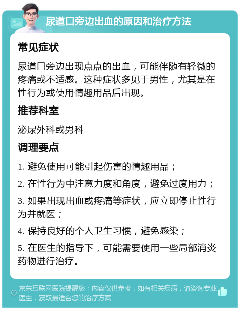 尿道口旁边出血的原因和治疗方法 常见症状 尿道口旁边出现点点的出血，可能伴随有轻微的疼痛或不适感。这种症状多见于男性，尤其是在性行为或使用情趣用品后出现。 推荐科室 泌尿外科或男科 调理要点 1. 避免使用可能引起伤害的情趣用品； 2. 在性行为中注意力度和角度，避免过度用力； 3. 如果出现出血或疼痛等症状，应立即停止性行为并就医； 4. 保持良好的个人卫生习惯，避免感染； 5. 在医生的指导下，可能需要使用一些局部消炎药物进行治疗。