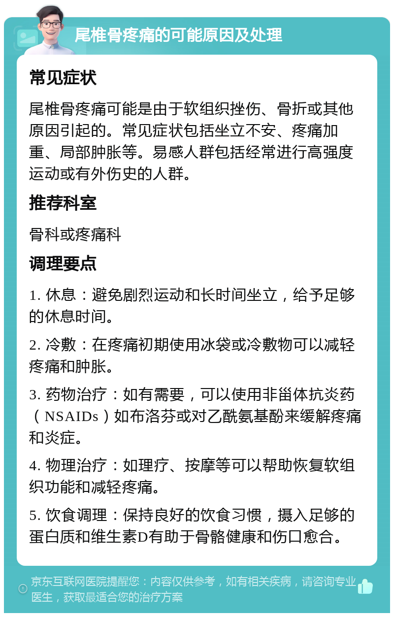 尾椎骨疼痛的可能原因及处理 常见症状 尾椎骨疼痛可能是由于软组织挫伤、骨折或其他原因引起的。常见症状包括坐立不安、疼痛加重、局部肿胀等。易感人群包括经常进行高强度运动或有外伤史的人群。 推荐科室 骨科或疼痛科 调理要点 1. 休息：避免剧烈运动和长时间坐立，给予足够的休息时间。 2. 冷敷：在疼痛初期使用冰袋或冷敷物可以减轻疼痛和肿胀。 3. 药物治疗：如有需要，可以使用非甾体抗炎药（NSAIDs）如布洛芬或对乙酰氨基酚来缓解疼痛和炎症。 4. 物理治疗：如理疗、按摩等可以帮助恢复软组织功能和减轻疼痛。 5. 饮食调理：保持良好的饮食习惯，摄入足够的蛋白质和维生素D有助于骨骼健康和伤口愈合。