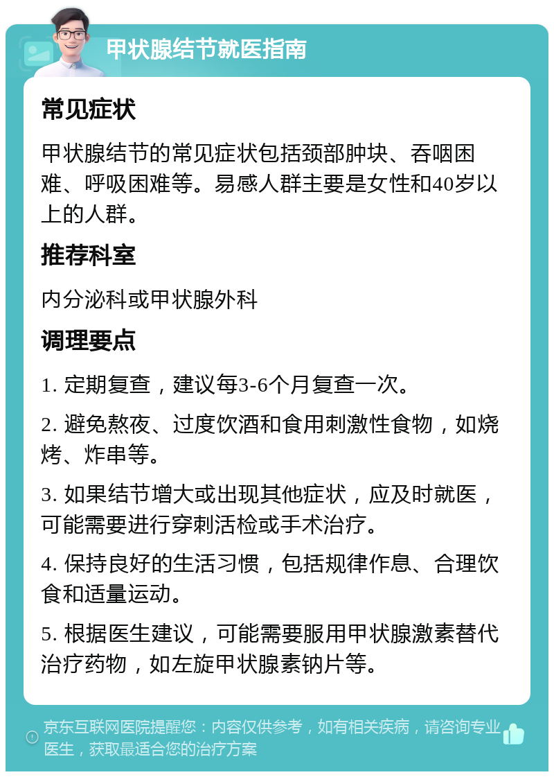 甲状腺结节就医指南 常见症状 甲状腺结节的常见症状包括颈部肿块、吞咽困难、呼吸困难等。易感人群主要是女性和40岁以上的人群。 推荐科室 内分泌科或甲状腺外科 调理要点 1. 定期复查，建议每3-6个月复查一次。 2. 避免熬夜、过度饮酒和食用刺激性食物，如烧烤、炸串等。 3. 如果结节增大或出现其他症状，应及时就医，可能需要进行穿刺活检或手术治疗。 4. 保持良好的生活习惯，包括规律作息、合理饮食和适量运动。 5. 根据医生建议，可能需要服用甲状腺激素替代治疗药物，如左旋甲状腺素钠片等。