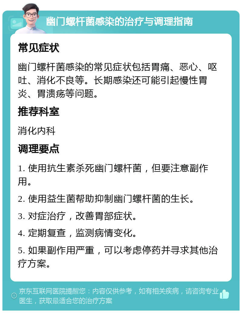 幽门螺杆菌感染的治疗与调理指南 常见症状 幽门螺杆菌感染的常见症状包括胃痛、恶心、呕吐、消化不良等。长期感染还可能引起慢性胃炎、胃溃疡等问题。 推荐科室 消化内科 调理要点 1. 使用抗生素杀死幽门螺杆菌，但要注意副作用。 2. 使用益生菌帮助抑制幽门螺杆菌的生长。 3. 对症治疗，改善胃部症状。 4. 定期复查，监测病情变化。 5. 如果副作用严重，可以考虑停药并寻求其他治疗方案。