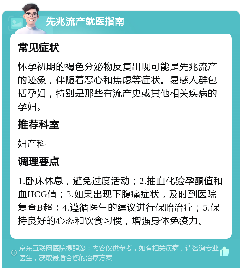 先兆流产就医指南 常见症状 怀孕初期的褐色分泌物反复出现可能是先兆流产的迹象，伴随着恶心和焦虑等症状。易感人群包括孕妇，特别是那些有流产史或其他相关疾病的孕妇。 推荐科室 妇产科 调理要点 1.卧床休息，避免过度活动；2.抽血化验孕酮值和血HCG值；3.如果出现下腹痛症状，及时到医院复查B超；4.遵循医生的建议进行保胎治疗；5.保持良好的心态和饮食习惯，增强身体免疫力。