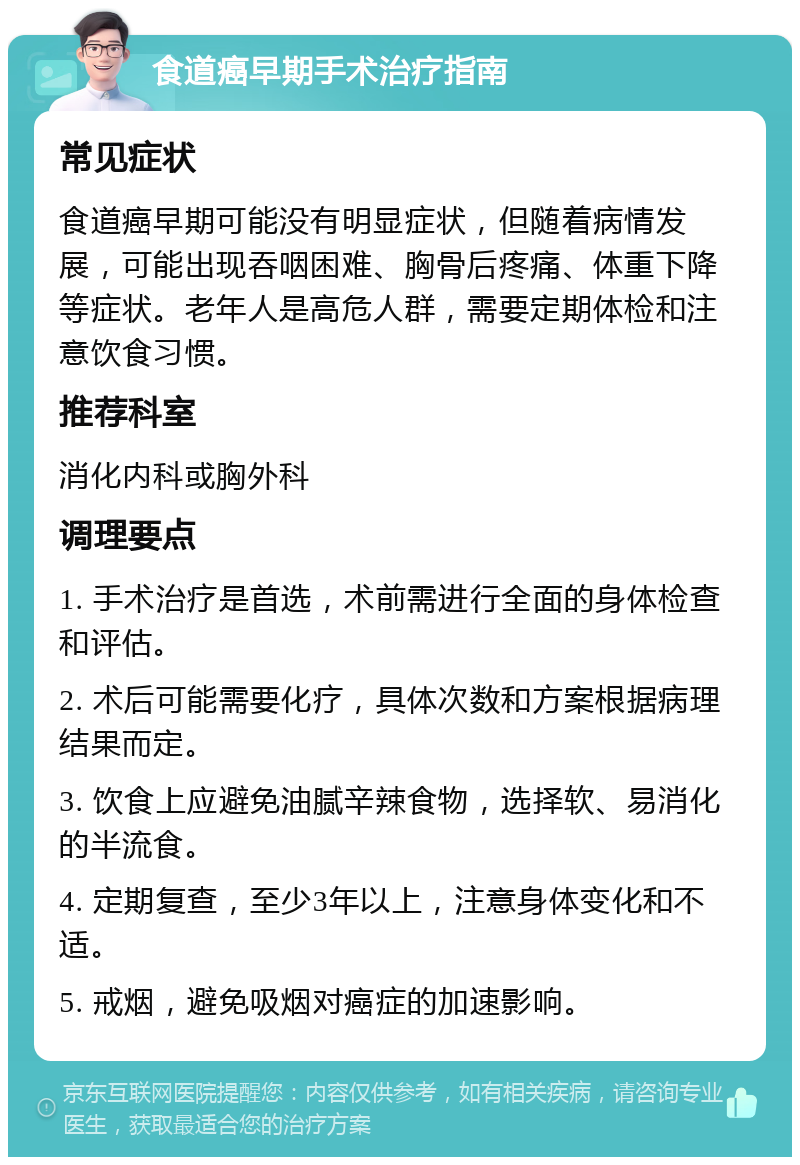 食道癌早期手术治疗指南 常见症状 食道癌早期可能没有明显症状，但随着病情发展，可能出现吞咽困难、胸骨后疼痛、体重下降等症状。老年人是高危人群，需要定期体检和注意饮食习惯。 推荐科室 消化内科或胸外科 调理要点 1. 手术治疗是首选，术前需进行全面的身体检查和评估。 2. 术后可能需要化疗，具体次数和方案根据病理结果而定。 3. 饮食上应避免油腻辛辣食物，选择软、易消化的半流食。 4. 定期复查，至少3年以上，注意身体变化和不适。 5. 戒烟，避免吸烟对癌症的加速影响。