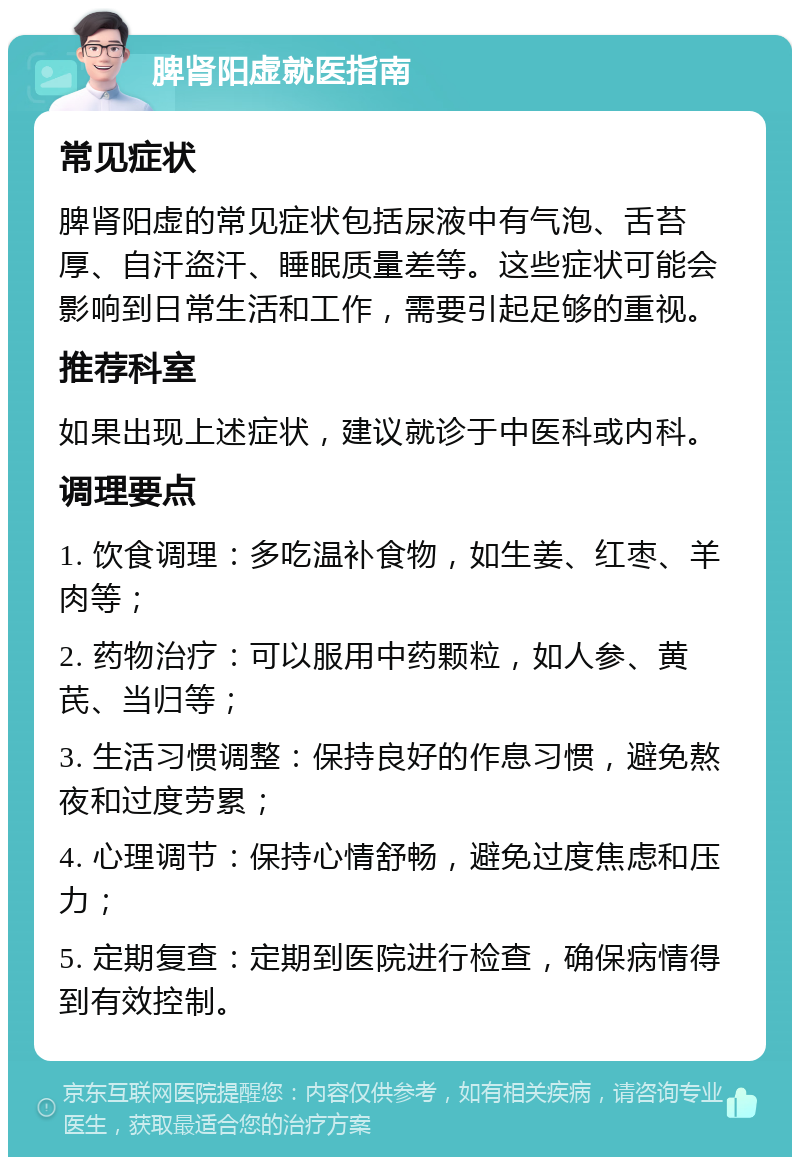 脾肾阳虚就医指南 常见症状 脾肾阳虚的常见症状包括尿液中有气泡、舌苔厚、自汗盗汗、睡眠质量差等。这些症状可能会影响到日常生活和工作，需要引起足够的重视。 推荐科室 如果出现上述症状，建议就诊于中医科或内科。 调理要点 1. 饮食调理：多吃温补食物，如生姜、红枣、羊肉等； 2. 药物治疗：可以服用中药颗粒，如人参、黄芪、当归等； 3. 生活习惯调整：保持良好的作息习惯，避免熬夜和过度劳累； 4. 心理调节：保持心情舒畅，避免过度焦虑和压力； 5. 定期复查：定期到医院进行检查，确保病情得到有效控制。