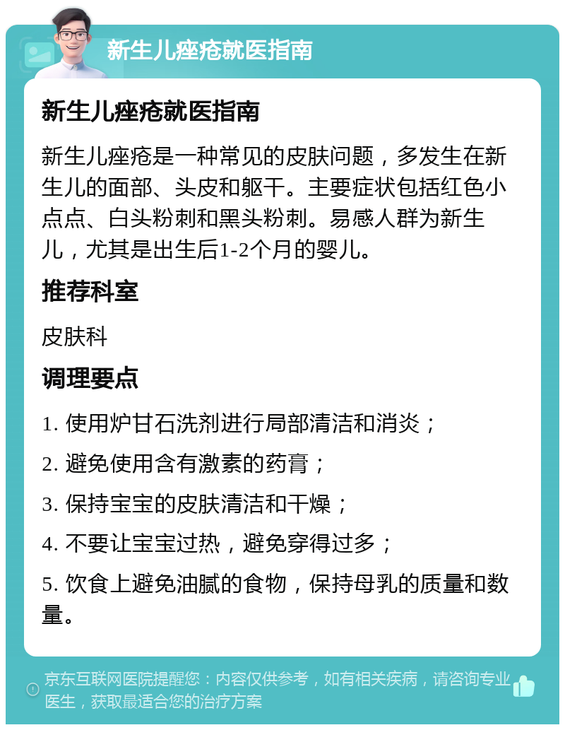 新生儿痤疮就医指南 新生儿痤疮就医指南 新生儿痤疮是一种常见的皮肤问题，多发生在新生儿的面部、头皮和躯干。主要症状包括红色小点点、白头粉刺和黑头粉刺。易感人群为新生儿，尤其是出生后1-2个月的婴儿。 推荐科室 皮肤科 调理要点 1. 使用炉甘石洗剂进行局部清洁和消炎； 2. 避免使用含有激素的药膏； 3. 保持宝宝的皮肤清洁和干燥； 4. 不要让宝宝过热，避免穿得过多； 5. 饮食上避免油腻的食物，保持母乳的质量和数量。