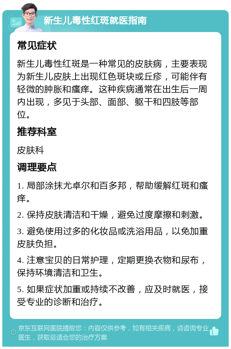 新生儿毒性红斑就医指南 常见症状 新生儿毒性红斑是一种常见的皮肤病，主要表现为新生儿皮肤上出现红色斑块或丘疹，可能伴有轻微的肿胀和瘙痒。这种疾病通常在出生后一周内出现，多见于头部、面部、躯干和四肢等部位。 推荐科室 皮肤科 调理要点 1. 局部涂抹尤卓尔和百多邦，帮助缓解红斑和瘙痒。 2. 保持皮肤清洁和干燥，避免过度摩擦和刺激。 3. 避免使用过多的化妆品或洗浴用品，以免加重皮肤负担。 4. 注意宝贝的日常护理，定期更换衣物和尿布，保持环境清洁和卫生。 5. 如果症状加重或持续不改善，应及时就医，接受专业的诊断和治疗。