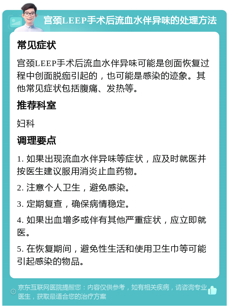 宫颈LEEP手术后流血水伴异味的处理方法 常见症状 宫颈LEEP手术后流血水伴异味可能是创面恢复过程中创面脱痂引起的，也可能是感染的迹象。其他常见症状包括腹痛、发热等。 推荐科室 妇科 调理要点 1. 如果出现流血水伴异味等症状，应及时就医并按医生建议服用消炎止血药物。 2. 注意个人卫生，避免感染。 3. 定期复查，确保病情稳定。 4. 如果出血增多或伴有其他严重症状，应立即就医。 5. 在恢复期间，避免性生活和使用卫生巾等可能引起感染的物品。