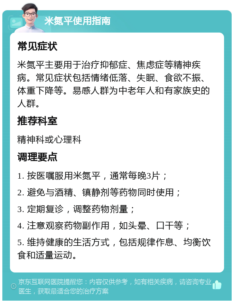 米氮平使用指南 常见症状 米氮平主要用于治疗抑郁症、焦虑症等精神疾病。常见症状包括情绪低落、失眠、食欲不振、体重下降等。易感人群为中老年人和有家族史的人群。 推荐科室 精神科或心理科 调理要点 1. 按医嘱服用米氮平，通常每晚3片； 2. 避免与酒精、镇静剂等药物同时使用； 3. 定期复诊，调整药物剂量； 4. 注意观察药物副作用，如头晕、口干等； 5. 维持健康的生活方式，包括规律作息、均衡饮食和适量运动。