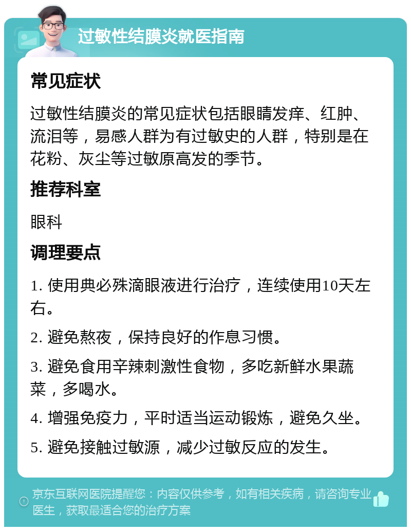 过敏性结膜炎就医指南 常见症状 过敏性结膜炎的常见症状包括眼睛发痒、红肿、流泪等，易感人群为有过敏史的人群，特别是在花粉、灰尘等过敏原高发的季节。 推荐科室 眼科 调理要点 1. 使用典必殊滴眼液进行治疗，连续使用10天左右。 2. 避免熬夜，保持良好的作息习惯。 3. 避免食用辛辣刺激性食物，多吃新鲜水果蔬菜，多喝水。 4. 增强免疫力，平时适当运动锻炼，避免久坐。 5. 避免接触过敏源，减少过敏反应的发生。