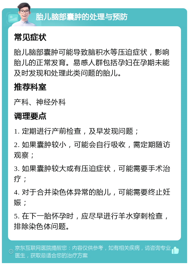 胎儿脑部囊肿的处理与预防 常见症状 胎儿脑部囊肿可能导致脑积水等压迫症状，影响胎儿的正常发育。易感人群包括孕妇在孕期未能及时发现和处理此类问题的胎儿。 推荐科室 产科、神经外科 调理要点 1. 定期进行产前检查，及早发现问题； 2. 如果囊肿较小，可能会自行吸收，需定期随访观察； 3. 如果囊肿较大或有压迫症状，可能需要手术治疗； 4. 对于合并染色体异常的胎儿，可能需要终止妊娠； 5. 在下一胎怀孕时，应尽早进行羊水穿刺检查，排除染色体问题。