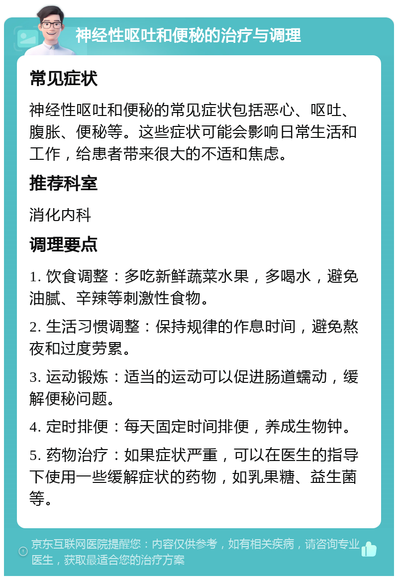 神经性呕吐和便秘的治疗与调理 常见症状 神经性呕吐和便秘的常见症状包括恶心、呕吐、腹胀、便秘等。这些症状可能会影响日常生活和工作，给患者带来很大的不适和焦虑。 推荐科室 消化内科 调理要点 1. 饮食调整：多吃新鲜蔬菜水果，多喝水，避免油腻、辛辣等刺激性食物。 2. 生活习惯调整：保持规律的作息时间，避免熬夜和过度劳累。 3. 运动锻炼：适当的运动可以促进肠道蠕动，缓解便秘问题。 4. 定时排便：每天固定时间排便，养成生物钟。 5. 药物治疗：如果症状严重，可以在医生的指导下使用一些缓解症状的药物，如乳果糖、益生菌等。