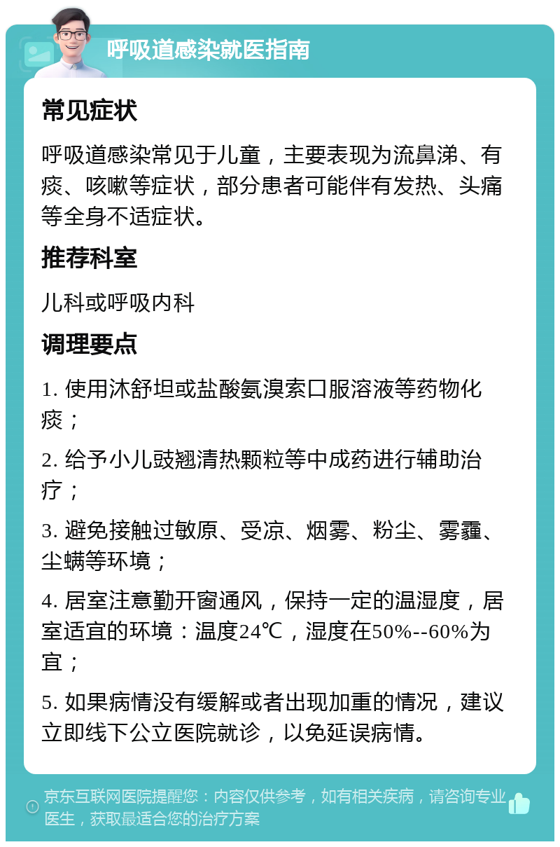 呼吸道感染就医指南 常见症状 呼吸道感染常见于儿童，主要表现为流鼻涕、有痰、咳嗽等症状，部分患者可能伴有发热、头痛等全身不适症状。 推荐科室 儿科或呼吸内科 调理要点 1. 使用沐舒坦或盐酸氨溴索口服溶液等药物化痰； 2. 给予小儿豉翘清热颗粒等中成药进行辅助治疗； 3. 避免接触过敏原、受凉、烟雾、粉尘、雾霾、尘螨等环境； 4. 居室注意勤开窗通风，保持一定的温湿度，居室适宜的环境：温度24℃，湿度在50%--60%为宜； 5. 如果病情没有缓解或者出现加重的情况，建议立即线下公立医院就诊，以免延误病情。