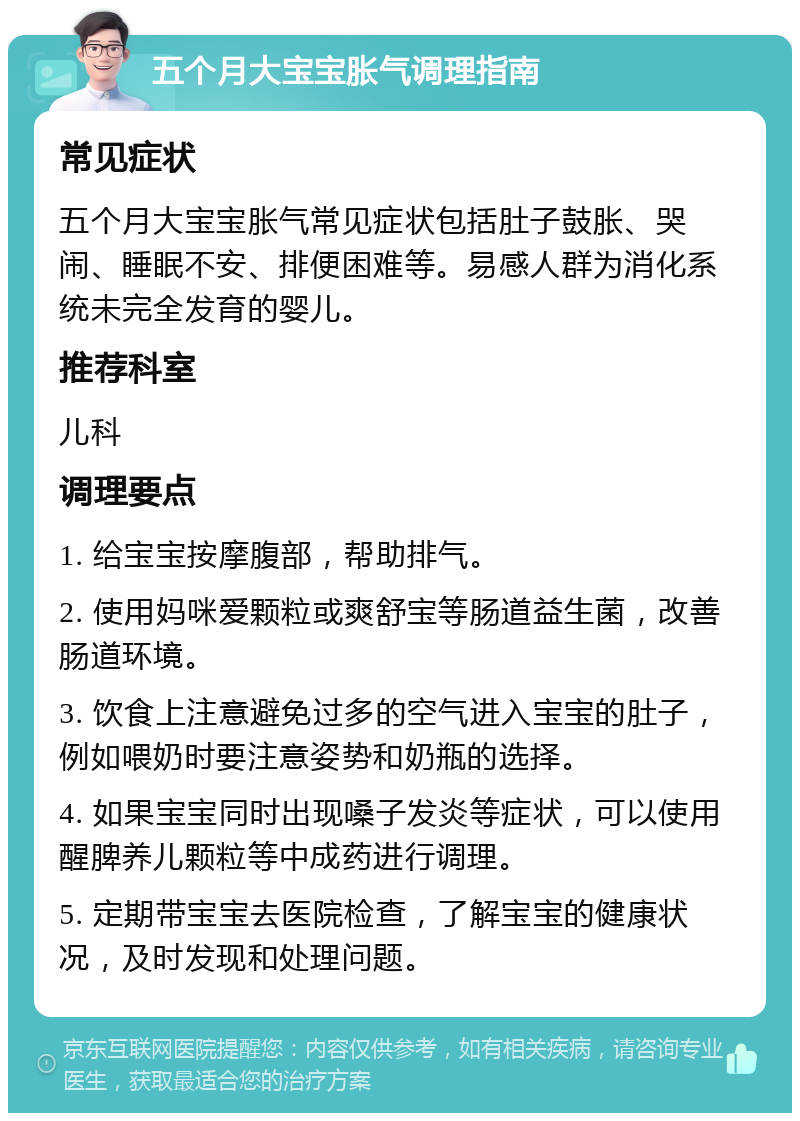 五个月大宝宝胀气调理指南 常见症状 五个月大宝宝胀气常见症状包括肚子鼓胀、哭闹、睡眠不安、排便困难等。易感人群为消化系统未完全发育的婴儿。 推荐科室 儿科 调理要点 1. 给宝宝按摩腹部，帮助排气。 2. 使用妈咪爱颗粒或爽舒宝等肠道益生菌，改善肠道环境。 3. 饮食上注意避免过多的空气进入宝宝的肚子，例如喂奶时要注意姿势和奶瓶的选择。 4. 如果宝宝同时出现嗓子发炎等症状，可以使用醒脾养儿颗粒等中成药进行调理。 5. 定期带宝宝去医院检查，了解宝宝的健康状况，及时发现和处理问题。