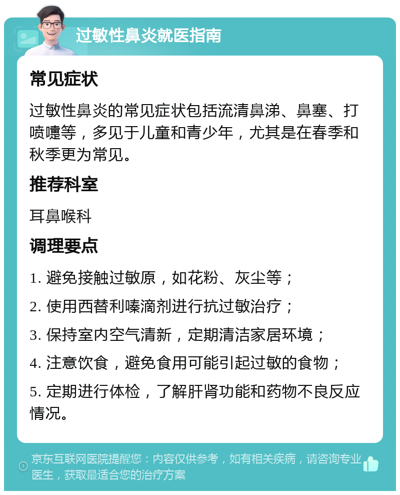 过敏性鼻炎就医指南 常见症状 过敏性鼻炎的常见症状包括流清鼻涕、鼻塞、打喷嚏等，多见于儿童和青少年，尤其是在春季和秋季更为常见。 推荐科室 耳鼻喉科 调理要点 1. 避免接触过敏原，如花粉、灰尘等； 2. 使用西替利嗪滴剂进行抗过敏治疗； 3. 保持室内空气清新，定期清洁家居环境； 4. 注意饮食，避免食用可能引起过敏的食物； 5. 定期进行体检，了解肝肾功能和药物不良反应情况。