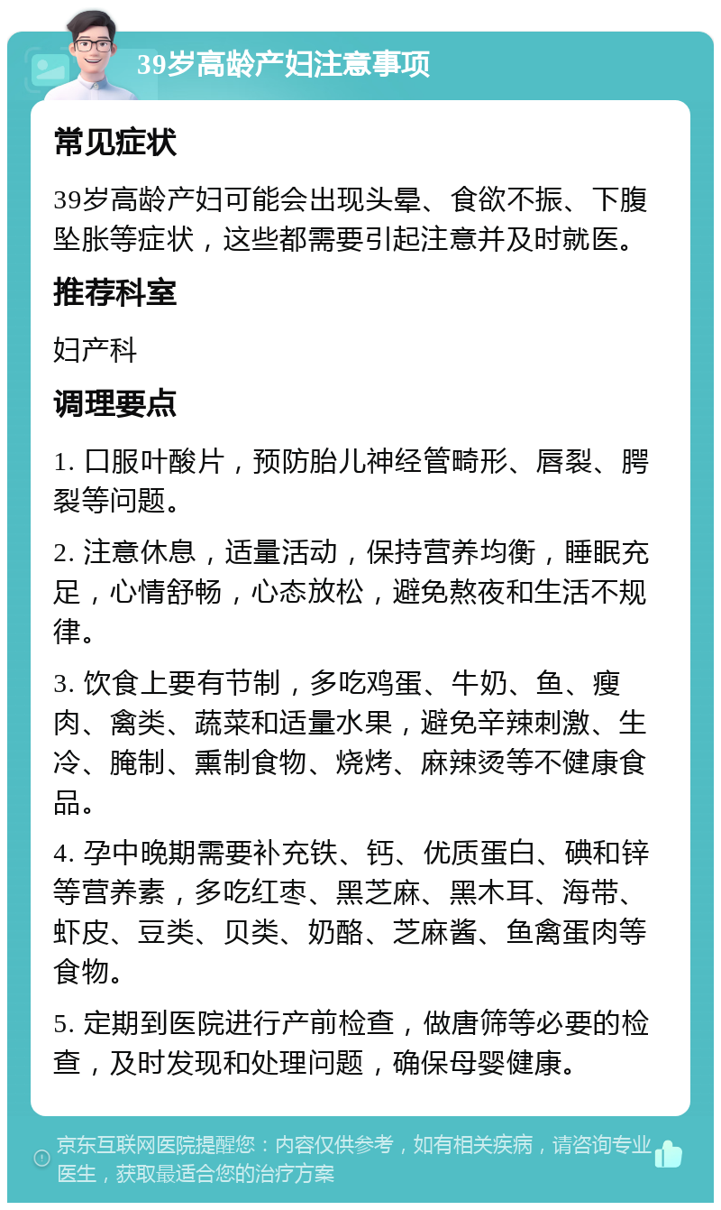 39岁高龄产妇注意事项 常见症状 39岁高龄产妇可能会出现头晕、食欲不振、下腹坠胀等症状，这些都需要引起注意并及时就医。 推荐科室 妇产科 调理要点 1. 口服叶酸片，预防胎儿神经管畸形、唇裂、腭裂等问题。 2. 注意休息，适量活动，保持营养均衡，睡眠充足，心情舒畅，心态放松，避免熬夜和生活不规律。 3. 饮食上要有节制，多吃鸡蛋、牛奶、鱼、瘦肉、禽类、蔬菜和适量水果，避免辛辣刺激、生冷、腌制、熏制食物、烧烤、麻辣烫等不健康食品。 4. 孕中晚期需要补充铁、钙、优质蛋白、碘和锌等营养素，多吃红枣、黑芝麻、黑木耳、海带、虾皮、豆类、贝类、奶酪、芝麻酱、鱼禽蛋肉等食物。 5. 定期到医院进行产前检查，做唐筛等必要的检查，及时发现和处理问题，确保母婴健康。