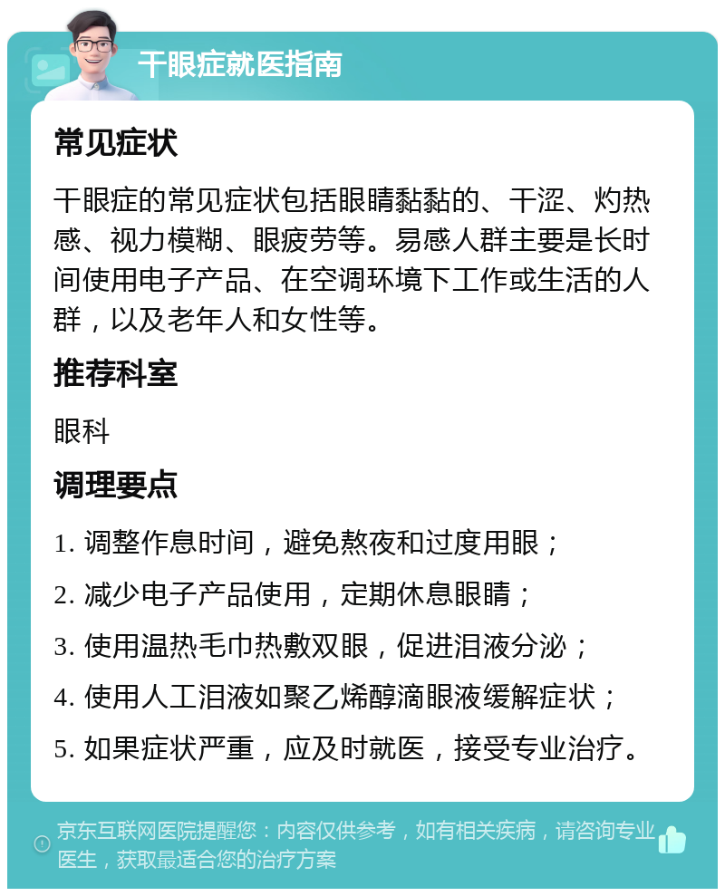 干眼症就医指南 常见症状 干眼症的常见症状包括眼睛黏黏的、干涩、灼热感、视力模糊、眼疲劳等。易感人群主要是长时间使用电子产品、在空调环境下工作或生活的人群，以及老年人和女性等。 推荐科室 眼科 调理要点 1. 调整作息时间，避免熬夜和过度用眼； 2. 减少电子产品使用，定期休息眼睛； 3. 使用温热毛巾热敷双眼，促进泪液分泌； 4. 使用人工泪液如聚乙烯醇滴眼液缓解症状； 5. 如果症状严重，应及时就医，接受专业治疗。