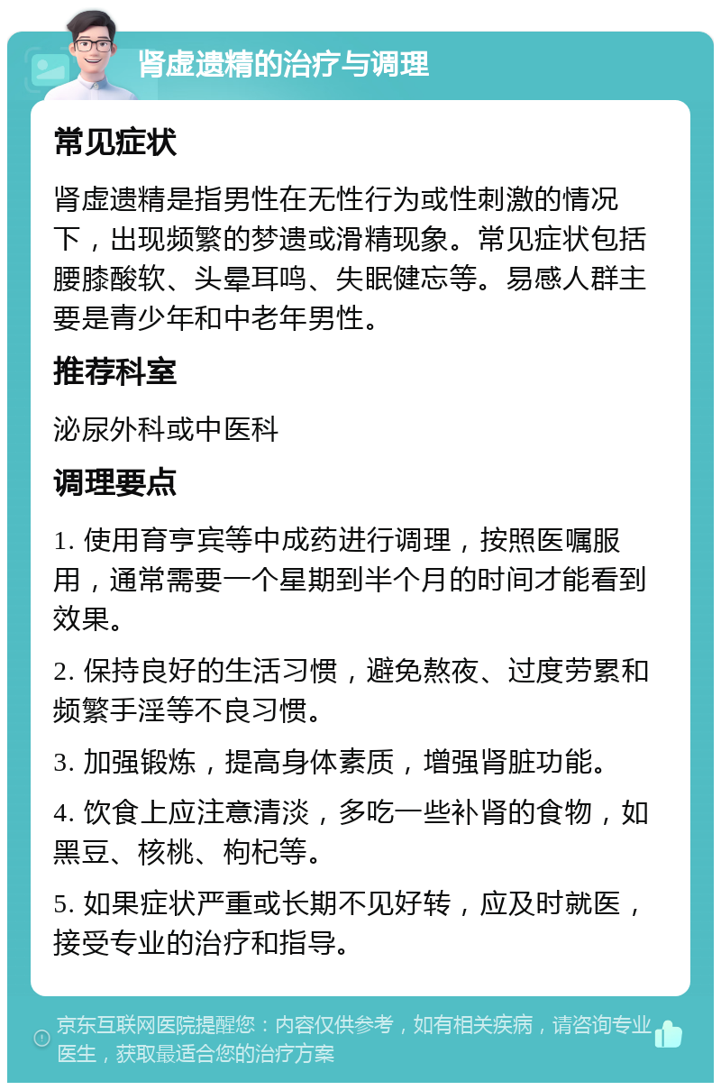 肾虚遗精的治疗与调理 常见症状 肾虚遗精是指男性在无性行为或性刺激的情况下，出现频繁的梦遗或滑精现象。常见症状包括腰膝酸软、头晕耳鸣、失眠健忘等。易感人群主要是青少年和中老年男性。 推荐科室 泌尿外科或中医科 调理要点 1. 使用育亨宾等中成药进行调理，按照医嘱服用，通常需要一个星期到半个月的时间才能看到效果。 2. 保持良好的生活习惯，避免熬夜、过度劳累和频繁手淫等不良习惯。 3. 加强锻炼，提高身体素质，增强肾脏功能。 4. 饮食上应注意清淡，多吃一些补肾的食物，如黑豆、核桃、枸杞等。 5. 如果症状严重或长期不见好转，应及时就医，接受专业的治疗和指导。