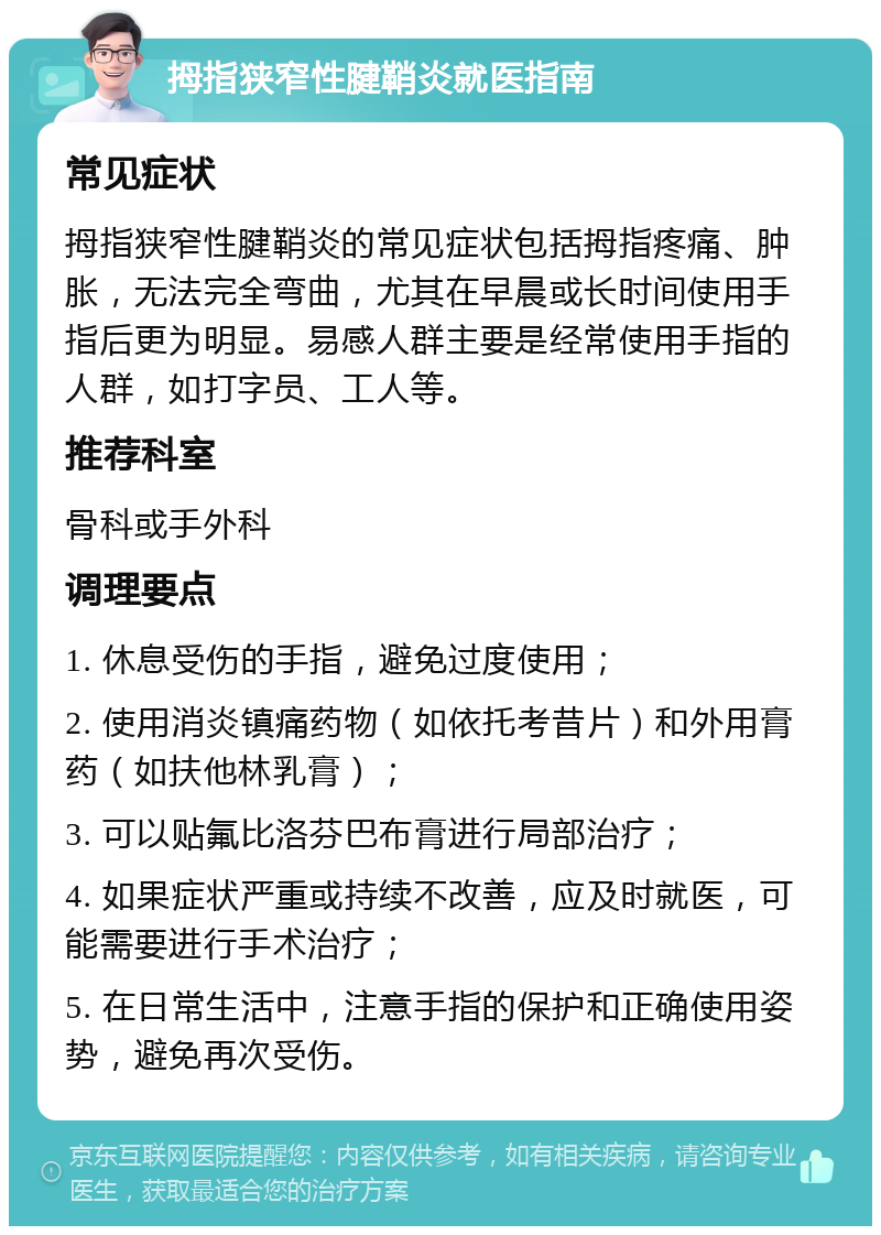 拇指狭窄性腱鞘炎就医指南 常见症状 拇指狭窄性腱鞘炎的常见症状包括拇指疼痛、肿胀，无法完全弯曲，尤其在早晨或长时间使用手指后更为明显。易感人群主要是经常使用手指的人群，如打字员、工人等。 推荐科室 骨科或手外科 调理要点 1. 休息受伤的手指，避免过度使用； 2. 使用消炎镇痛药物（如依托考昔片）和外用膏药（如扶他林乳膏）； 3. 可以贴氟比洛芬巴布膏进行局部治疗； 4. 如果症状严重或持续不改善，应及时就医，可能需要进行手术治疗； 5. 在日常生活中，注意手指的保护和正确使用姿势，避免再次受伤。