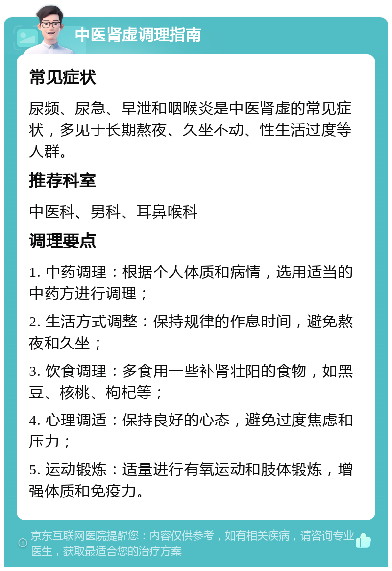 中医肾虚调理指南 常见症状 尿频、尿急、早泄和咽喉炎是中医肾虚的常见症状，多见于长期熬夜、久坐不动、性生活过度等人群。 推荐科室 中医科、男科、耳鼻喉科 调理要点 1. 中药调理：根据个人体质和病情，选用适当的中药方进行调理； 2. 生活方式调整：保持规律的作息时间，避免熬夜和久坐； 3. 饮食调理：多食用一些补肾壮阳的食物，如黑豆、核桃、枸杞等； 4. 心理调适：保持良好的心态，避免过度焦虑和压力； 5. 运动锻炼：适量进行有氧运动和肢体锻炼，增强体质和免疫力。