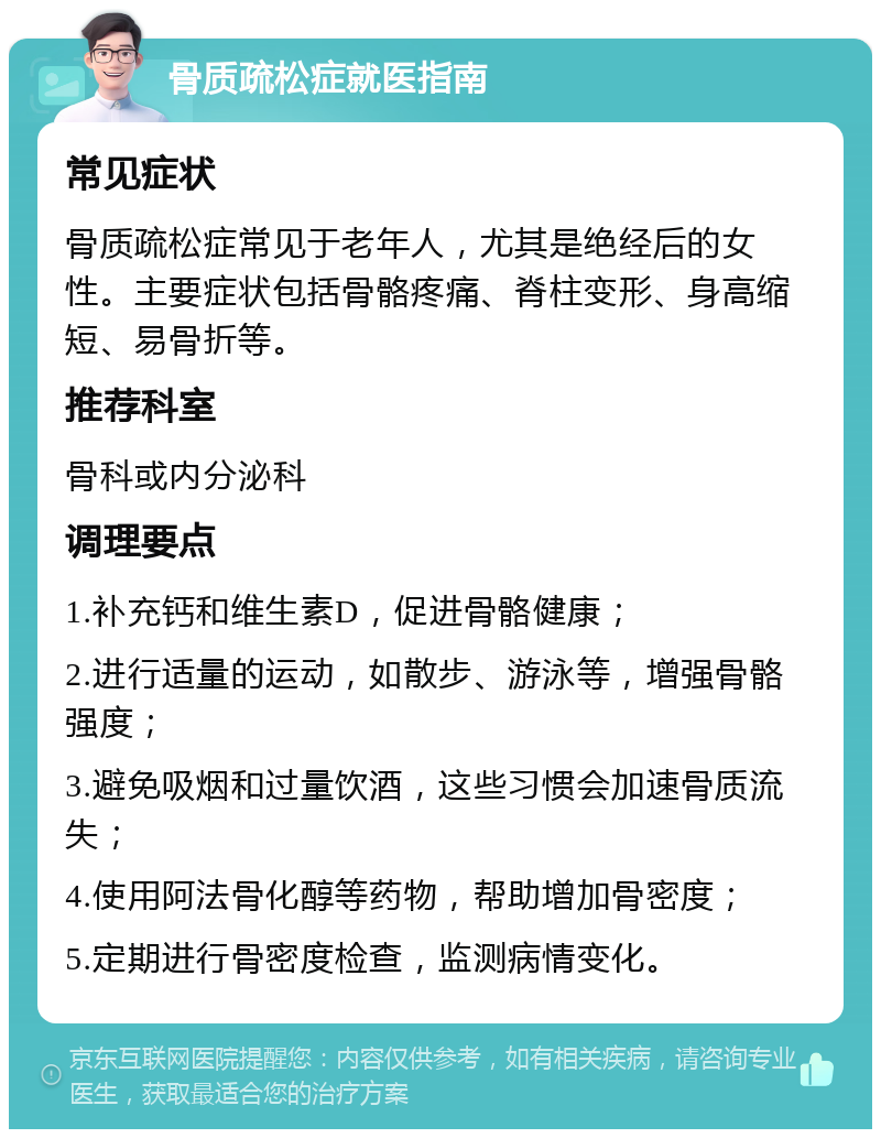 骨质疏松症就医指南 常见症状 骨质疏松症常见于老年人，尤其是绝经后的女性。主要症状包括骨骼疼痛、脊柱变形、身高缩短、易骨折等。 推荐科室 骨科或内分泌科 调理要点 1.补充钙和维生素D，促进骨骼健康； 2.进行适量的运动，如散步、游泳等，增强骨骼强度； 3.避免吸烟和过量饮酒，这些习惯会加速骨质流失； 4.使用阿法骨化醇等药物，帮助增加骨密度； 5.定期进行骨密度检查，监测病情变化。